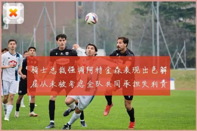 骑士总裁强调阿特金森表现出色解雇从未被考虑全队共同承担失利责任