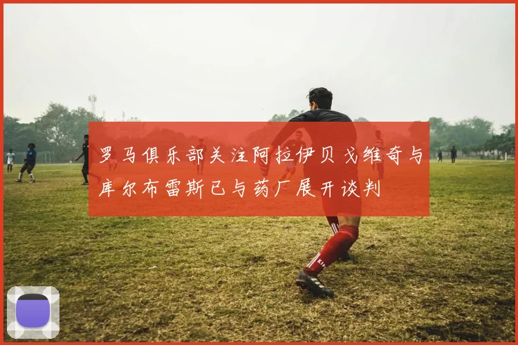 罗马俱乐部关注阿拉伊贝戈维奇与库尔布雷斯已与药厂展开谈判