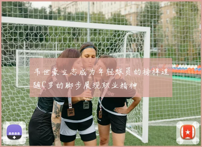 韦世豪立志成为年轻球员的榜样追随C罗的脚步展现职业精神