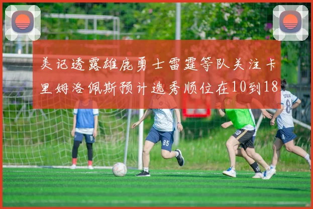 美记透露雄鹿勇士雷霆等队关注卡里姆洛佩斯预计选秀顺位在10到18之间