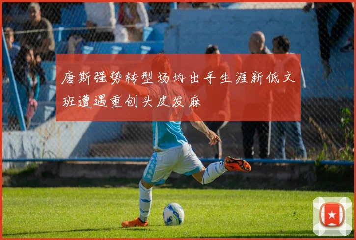 唐斯强势转型场均出手生涯新低文班遭遇重创头皮发麻
