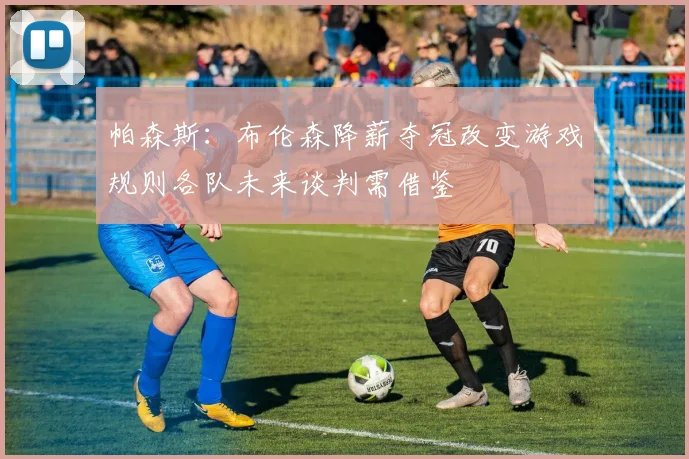 帕森斯：布伦森降薪夺冠改变游戏规则各队未来谈判需借鉴