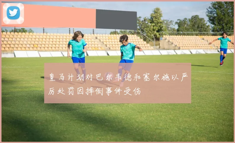 皇马计划对巴尔韦德和塞尔施以严厉处罚因摔倒事件受伤
