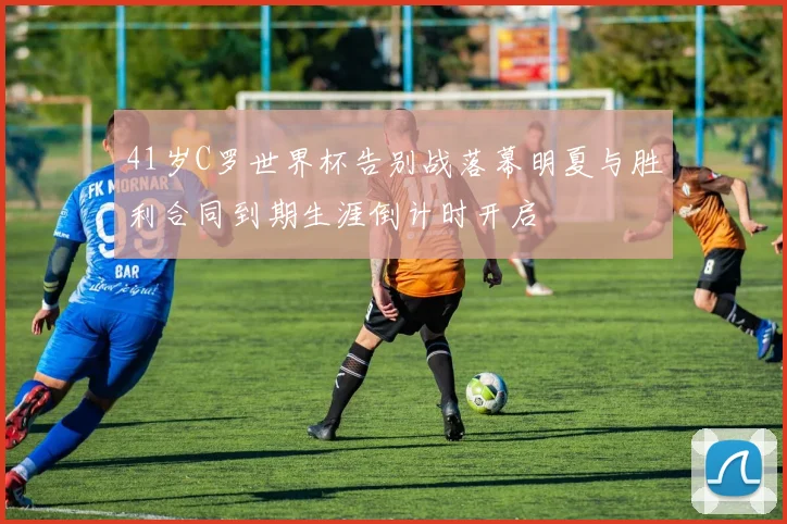 41岁C罗世界杯告别战落幕明夏与胜利合同到期生涯倒计时开启