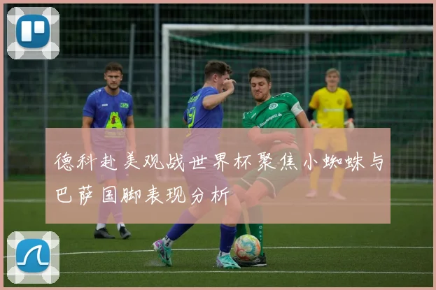 德科赴美观战世界杯聚焦小蜘蛛与巴萨国脚表现分析