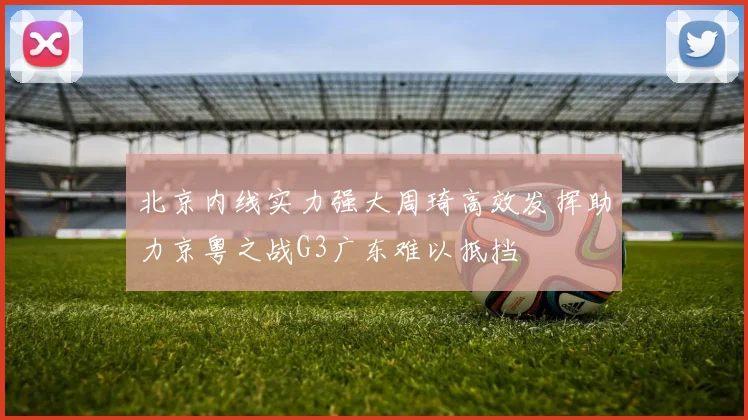 北京内线实力强大周琦高效发挥助力京粤之战G3广东难以抵挡