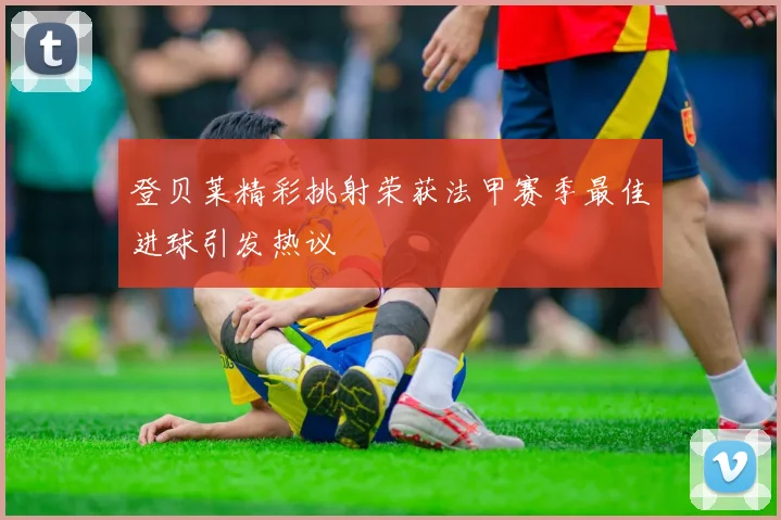 登贝莱精彩挑射荣获法甲赛季最佳进球引发热议
