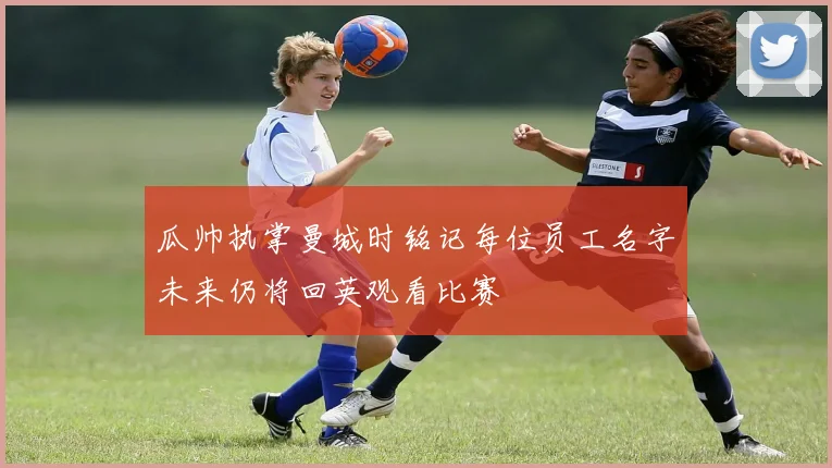 瓜帅执掌曼城时铭记每位员工名字未来仍将回英观看比赛