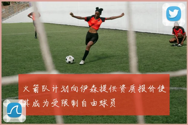 火箭队计划向伊森提供资质报价使其成为受限制自由球员