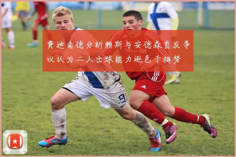 费迪南德分析赖斯与安德森首发争议认为二人出球能力逊色于梅努